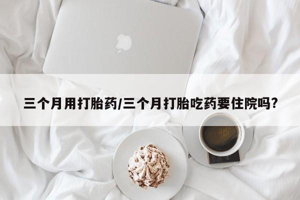 米非米索购买三个月用打胎药/三个月打胎吃药要住院吗?