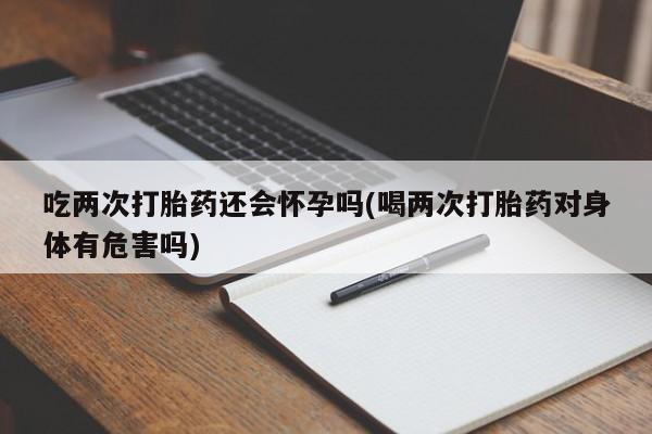 米非米索购买吃两次打胎药还会怀孕吗(喝两次打胎药对身体有危害吗)