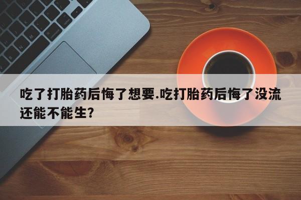 米非米索购买吃了打胎药后悔了想要.吃打胎药后悔了没流还能不能生？
