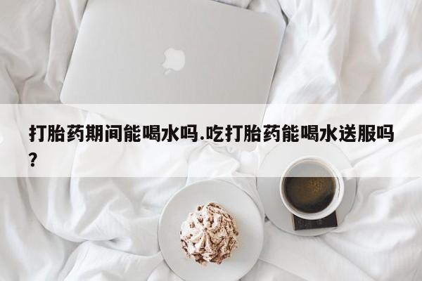 米非米索购买打胎药期间能喝水吗.吃打胎药能喝水送服吗？