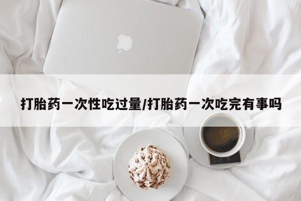 米非米索购买打胎药一次性吃过量/打胎药一次吃完有事吗