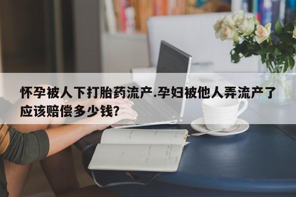 米非米索购买怀孕被人下打胎药流产.孕妇被他人弄流产了应该赔偿多少钱？