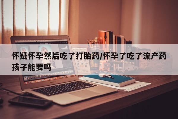 米非米索购买怀疑怀孕然后吃了打胎药/怀孕了吃了流产药孩子能要吗