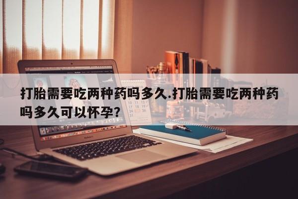 米非米索购买打胎需要吃两种药吗多久.打胎需要吃两种药吗多久可以怀孕？