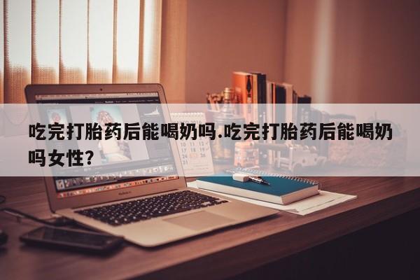 米非米索购买吃完打胎药后能喝奶吗.吃完打胎药后能喝奶吗女性？