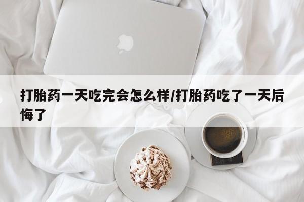 米非米索购买打胎药一天吃完会怎么样/打胎药吃了一天后悔了