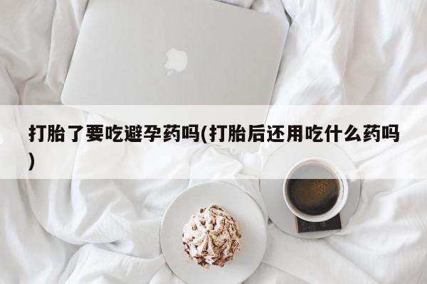 米非米索购买打胎了要吃避孕药吗(打胎后还用吃什么药吗)