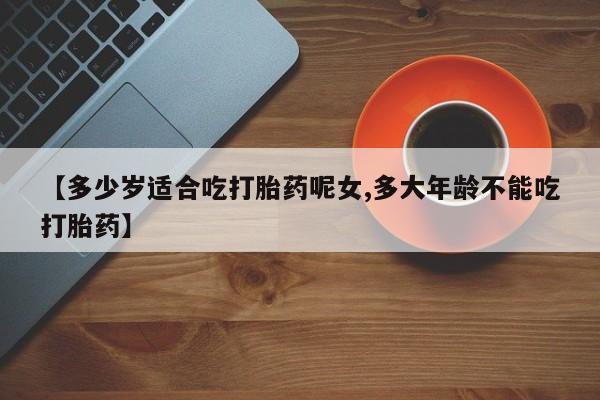 米非米索购买【多少岁适合吃打胎药呢女,多大年龄不能吃打胎药】