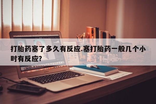 米非米索购买打胎药塞了多久有反应.塞打胎药一般几个小时有反应？