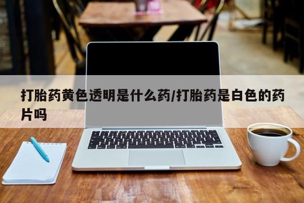 米非米索购买打胎药黄色透明是什么药/打胎药是白色的药片吗