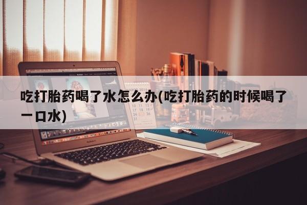 米非米索购买吃打胎药喝了水怎么办(吃打胎药的时候喝了一口水)