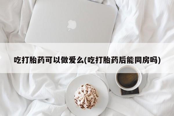米非米索购买吃打胎药可以做爱么(吃打胎药后能同房吗)