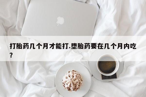 米非米索购买打胎药几个月才能打.堕胎药要在几个月内吃？