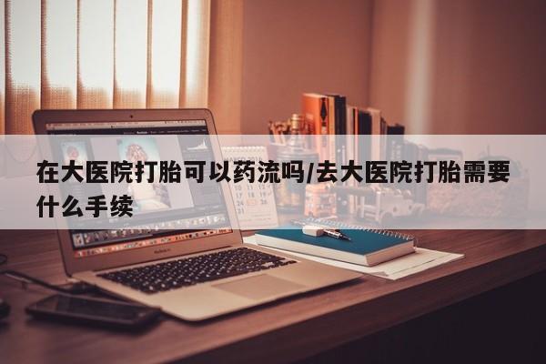 米非米索购买在大医院打胎可以药流吗/去大医院打胎需要什么手续