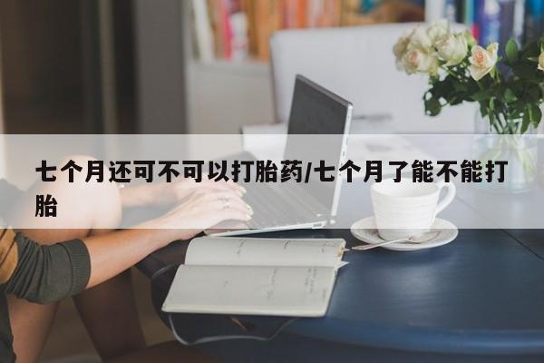 米非米索购买七个月还可不可以打胎药/七个月了能不能打胎