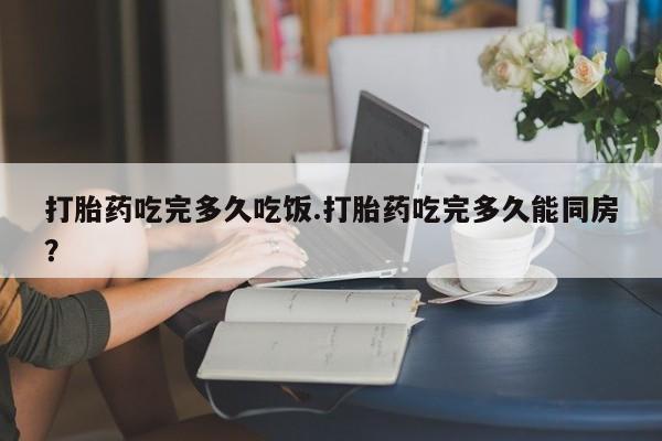 米非米索购买打胎药吃完多久吃饭.打胎药吃完多久能同房？