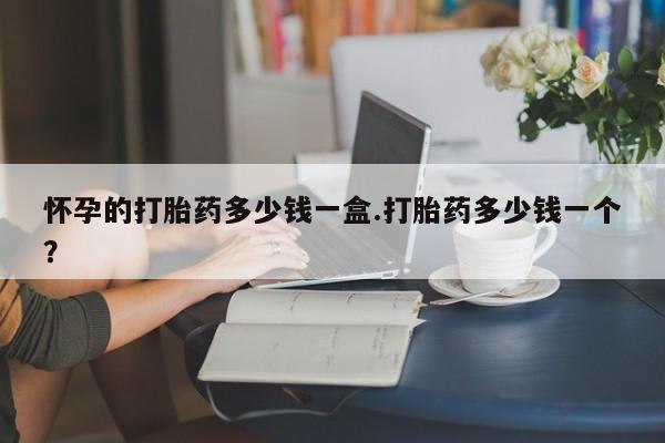 米非米索购买怀孕的打胎药多少钱一盒.打胎药多少钱一个？