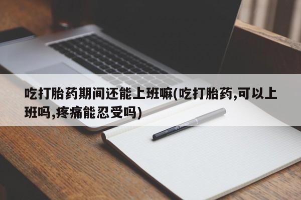 米非米索购买吃打胎药期间还能上班嘛(吃打胎药,可以上班吗,疼痛能忍受吗)