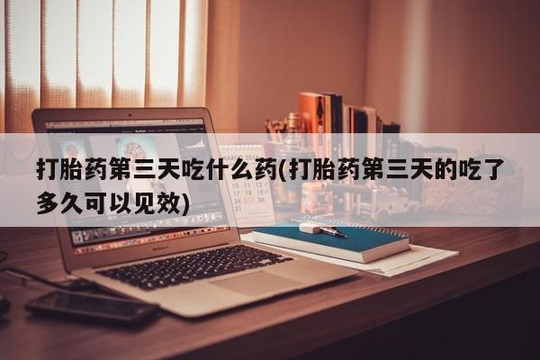 米非米索购买打胎药第三天吃什么药(打胎药第三天的吃了多久可以见效)