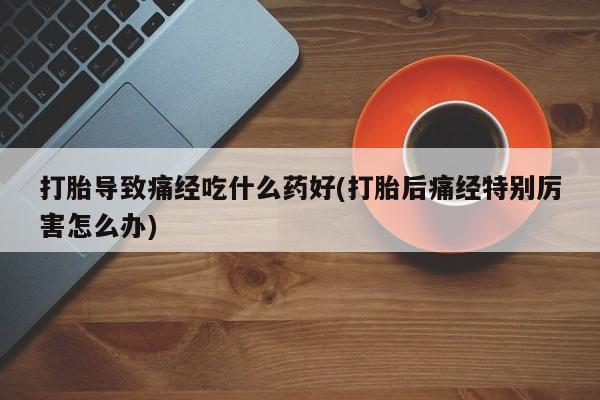 米非米索购买打胎导致痛经吃什么药好(打胎后痛经特别厉害怎么办)