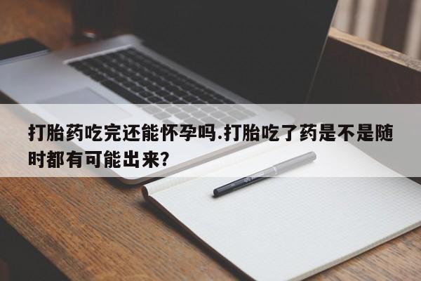 米非米索购买打胎药吃完还能怀孕吗.打胎吃了药是不是随时都有可能出来？