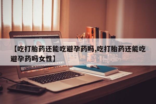 米非米索购买【吃打胎药还能吃避孕药吗,吃打胎药还能吃避孕药吗女性】