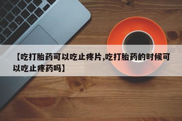 米非米索购买【吃打胎药可以吃止疼片,吃打胎药的时候可以吃止疼药吗】