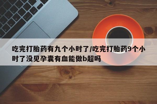 米非米索购买吃完打胎药有九个小时了/吃完打胎药9个小时了没见孕囊有血能做b超吗