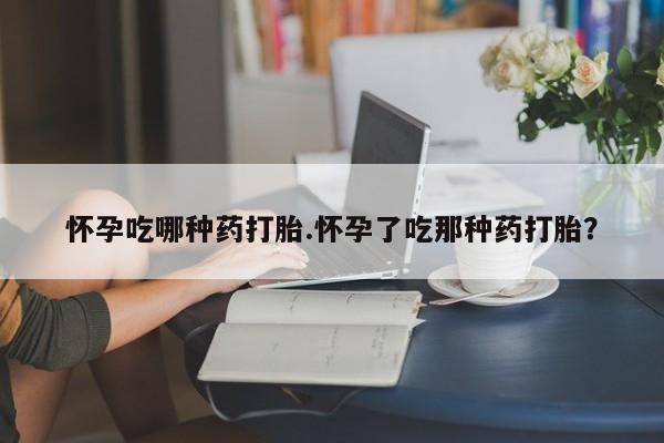 米非米索购买怀孕吃哪种药打胎.怀孕了吃那种药打胎？
