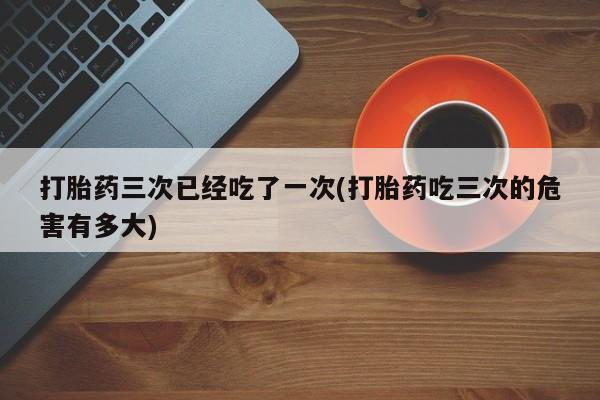 米非米索购买打胎药三次已经吃了一次(打胎药吃三次的危害有多大)