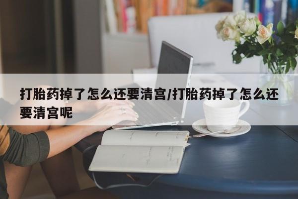 米非米索购买打胎药掉了怎么还要清宫/打胎药掉了怎么还要清宫呢