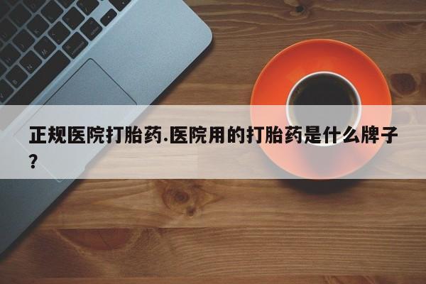 米非米索购买正规医院打胎药.医院用的打胎药是什么牌子？