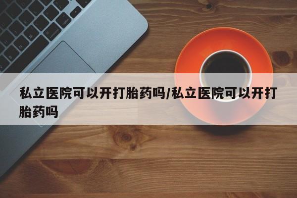 米非米索购买私立医院可以开打胎药吗/私立医院可以开打胎药吗