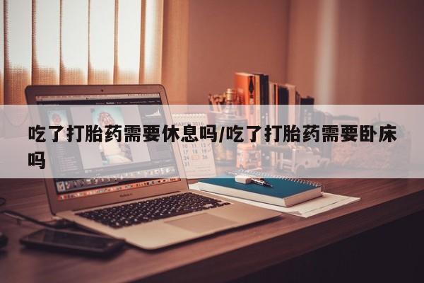 米非米索购买吃了打胎药需要休息吗/吃了打胎药需要卧床吗