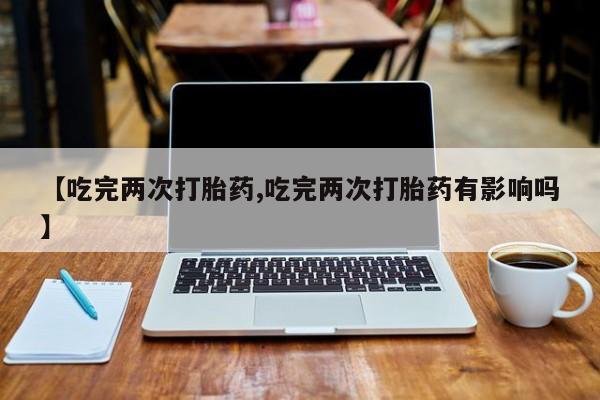 米非米索购买【吃完两次打胎药,吃完两次打胎药有影响吗】
