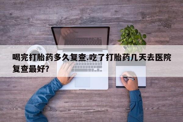 米非米索购买喝完打胎药多久复查.吃了打胎药几天去医院复查最好？