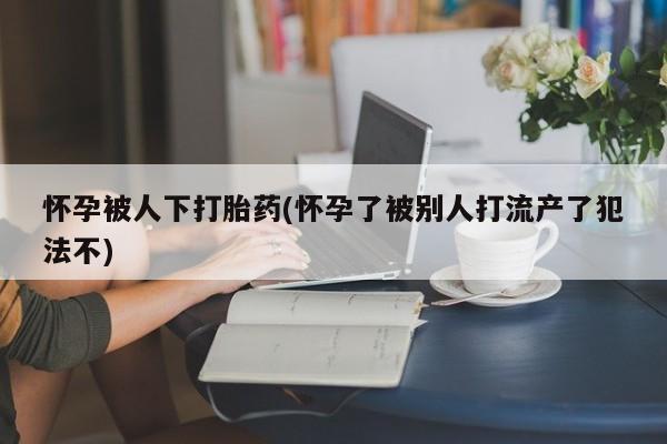 米非米索购买怀孕被人下打胎药(怀孕了被别人打流产了犯法不)