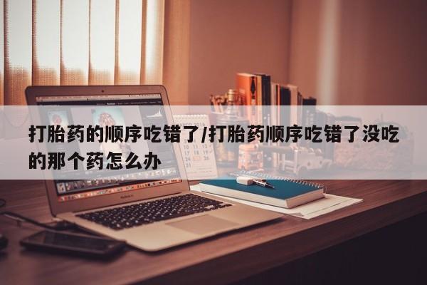 米非米索购买打胎药的顺序吃错了/打胎药顺序吃错了没吃的那个药怎么办