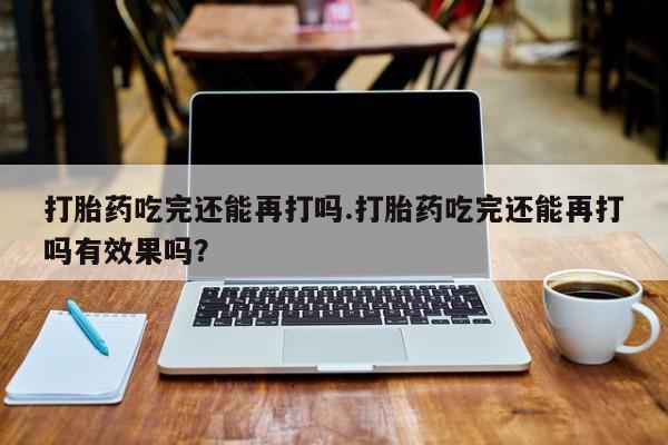米非米索购买打胎药吃完还能再打吗.打胎药吃完还能再打吗有效果吗？