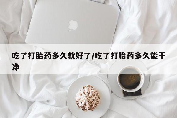 米非米索购买吃了打胎药多久就好了/吃了打胎药多久能干净