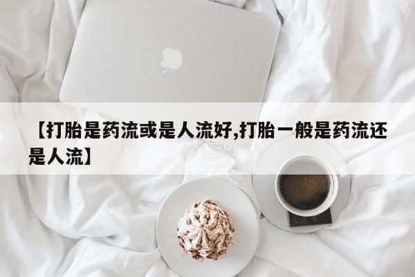米非米索购买【打胎是药流或是人流好,打胎一般是药流还是人流】