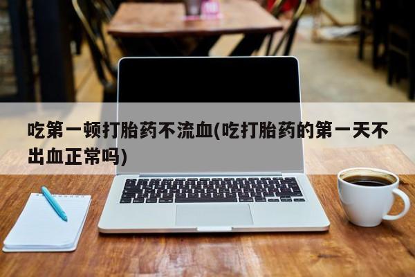 米非米索购买吃第一顿打胎药不流血(吃打胎药的第一天不出血正常吗)