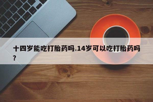 米非米索购买十四岁能吃打胎药吗.14岁可以吃打胎药吗？