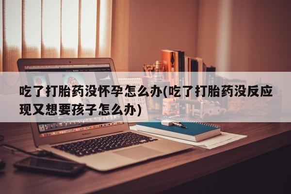 米非米索购买吃了打胎药没怀孕怎么办(吃了打胎药没反应现又想要孩子怎么办)