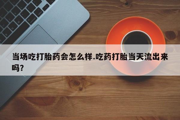 米非米索购买当场吃打胎药会怎么样.吃药打胎当天流出来吗？