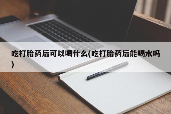 米非米索购买吃打胎药后可以喝什么(吃打胎药后能喝水吗)