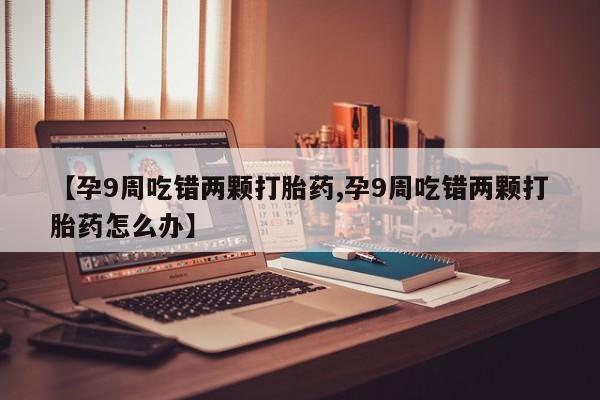 米非米索购买【孕9周吃错两颗打胎药,孕9周吃错两颗打胎药怎么办】