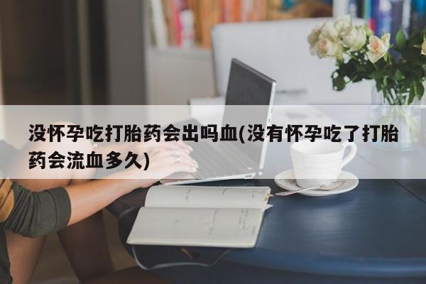 米非米索购买没怀孕吃打胎药会出吗血(没有怀孕吃了打胎药会流血多久)