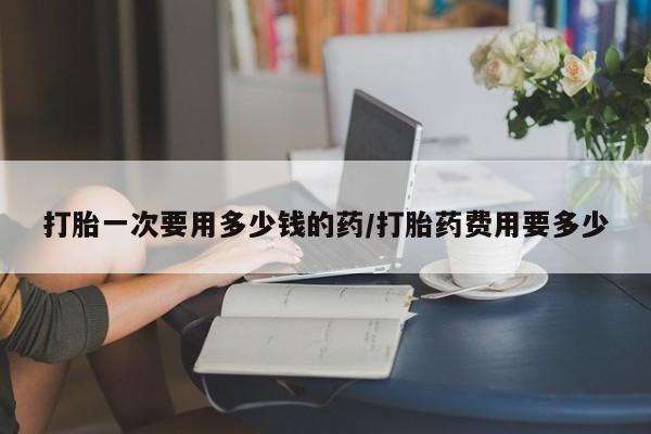 米非米索购买打胎一次要用多少钱的药/打胎药费用要多少