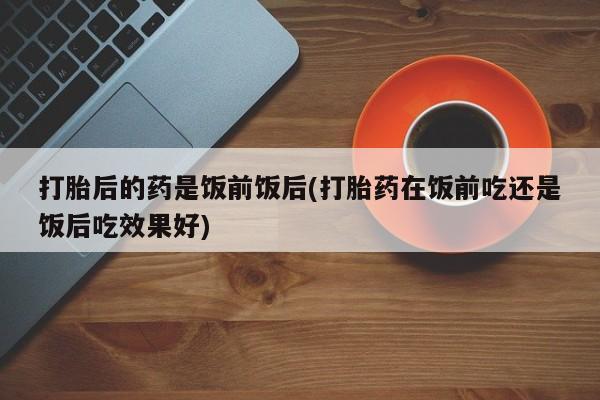 米非米索购买打胎后的药是饭前饭后(打胎药在饭前吃还是饭后吃效果好)